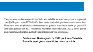 "Estoy haciendo un sistema operativo (gratuito, sólo un hobby, no será nada grande ni profesional
como GNU) para clones AT 386(486). Llevo en ello desde abril y está empezando a estar listo.
Me gustaría saber su opinión sobre las cosas que les gustan o disgustan en minix, ya que mi SO
tiene algún parecido con él.[...] Actualmente he portado bash(1.08) y gcc(1.40), y parece que las
cosas funcionan. Esto implica que tendré algo práctico dentro de unos meses..."
Publicado el 26 de agosto de 1991 por Linus Torvalds
Torvalds en el grupo de noticias comp.os.minix
 