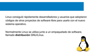 Linux consiguió rápidamente desarrolladores y usuarios que adoptaron
códigos de otros proyectos de software libre para usarlo con el nuevo
sistema operativo.
Normalmente Linux se utiliza junto a un empaquetado de software,
llamado distribución GNU/Linux.
 