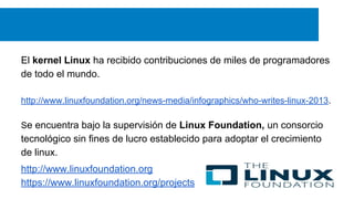 El kernel Linux ha recibido contribuciones de miles de programadores
de todo el mundo.
http://www.linuxfoundation.org/news-media/infographics/who-writes-linux-2013.
Se encuentra bajo la supervisión de Linux Foundation, un consorcio
tecnológico sin fines de lucro establecido para adoptar el crecimiento
de linux.
http://www.linuxfoundation.org
https://www.linuxfoundation.org/projects
 