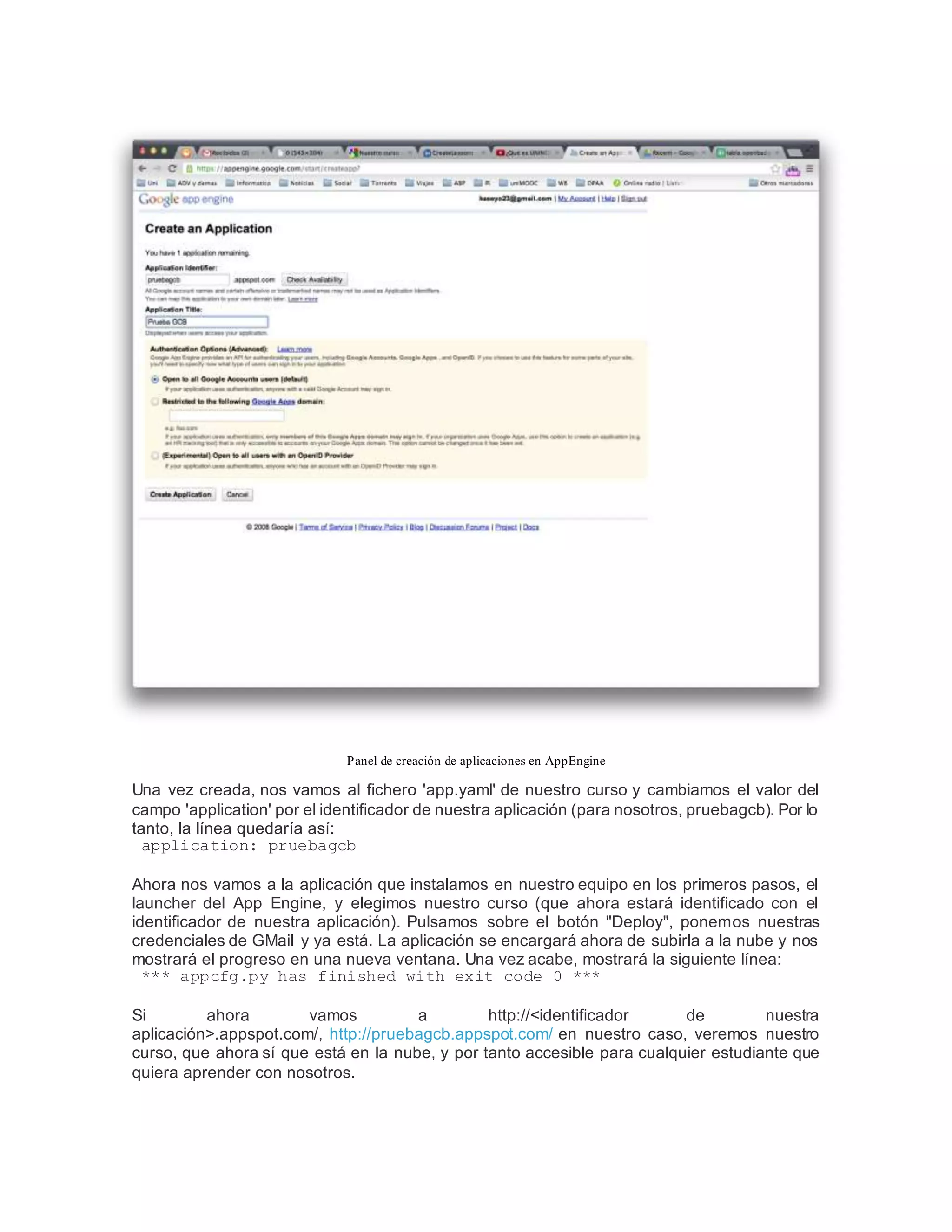 Panel de creación de aplicaciones en AppEngine
Una vez creada, nos vamos al fichero 'app.yaml' de nuestro curso y cambiamos el valor del
campo 'application' por el identificador de nuestra aplicación (para nosotros, pruebagcb). Por lo
tanto, la línea quedaría así:
application: pruebagcb
Ahora nos vamos a la aplicación que instalamos en nuestro equipo en los primeros pasos, el
launcher del App Engine, y elegimos nuestro curso (que ahora estará identificado con el
identificador de nuestra aplicación). Pulsamos sobre el botón "Deploy", ponemos nuestras
credenciales de GMail y ya está. La aplicación se encargará ahora de subirla a la nube y nos
mostrará el progreso en una nueva ventana. Una vez acabe, mostrará la siguiente línea:
*** appcfg.py has finished with exit code 0 ***
Si ahora vamos a http://<identificador de nuestra
aplicación>.appspot.com/, http://pruebagcb.appspot.com/ en nuestro caso, veremos nuestro
curso, que ahora sí que está en la nube, y por tanto accesible para cualquier estudiante que
quiera aprender con nosotros.
 