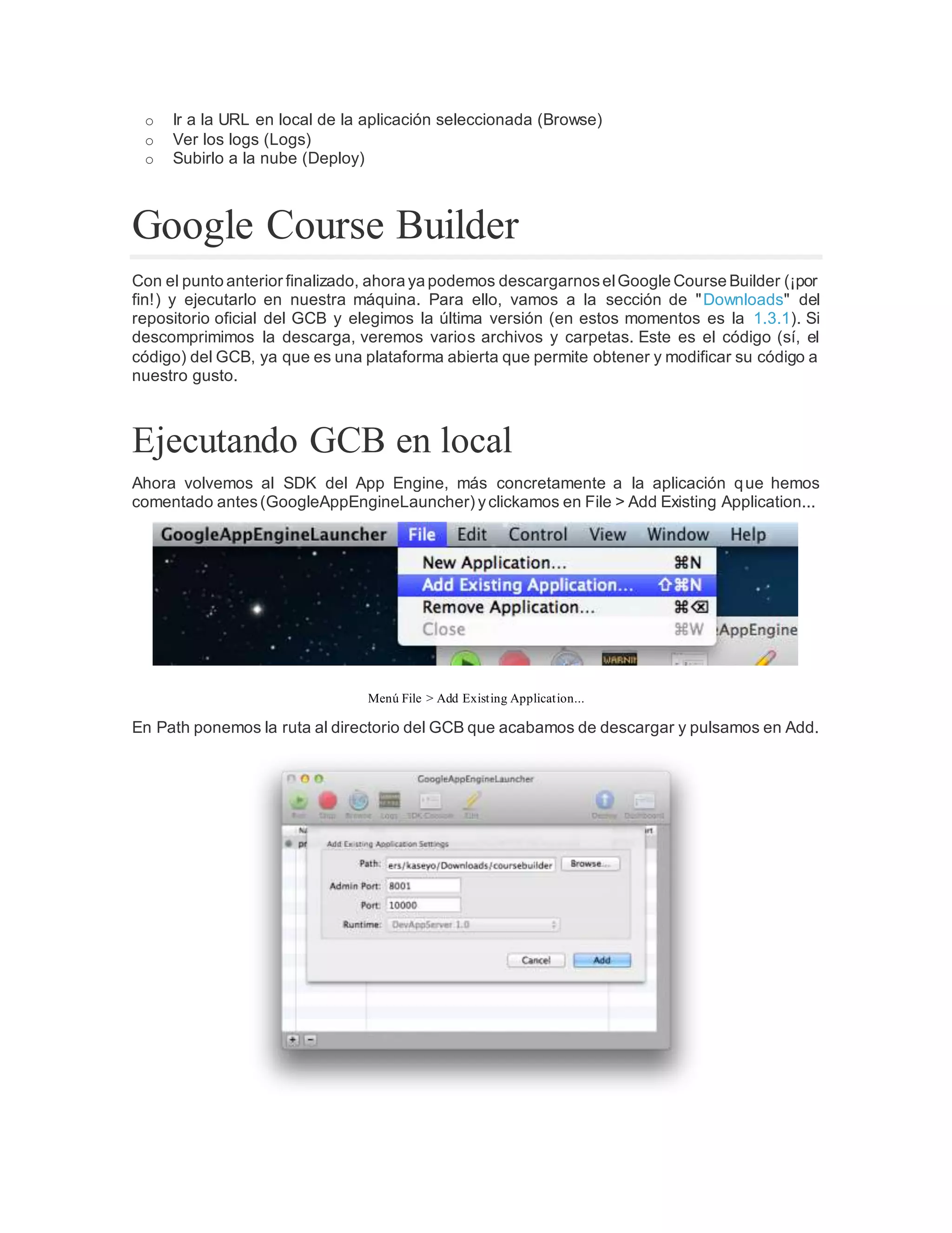 o Ir a la URL en local de la aplicación seleccionada (Browse)
o Ver los logs (Logs)
o Subirlo a la nube (Deploy)
Google Course Builder
Con el punto anterior finalizado, ahora ya podemos descargarnoselGoogle Course Builder (¡por
fin!) y ejecutarlo en nuestra máquina. Para ello, vamos a la sección de "Downloads" del
repositorio oficial del GCB y elegimos la última versión (en estos momentos es la 1.3.1). Si
descomprimimos la descarga, veremos varios archivos y carpetas. Este es el código (sí, el
código) del GCB, ya que es una plataforma abierta que permite obtener y modificar su código a
nuestro gusto.
Ejecutando GCB en local
Ahora volvemos al SDK del App Engine, más concretamente a la aplicación que hemos
comentado antes(GoogleAppEngineLauncher) yclickamos en File > Add Existing Application...
Menú File > Add Existing Application...
En Path ponemos la ruta al directorio del GCB que acabamos de descargar y pulsamos en Add.
 