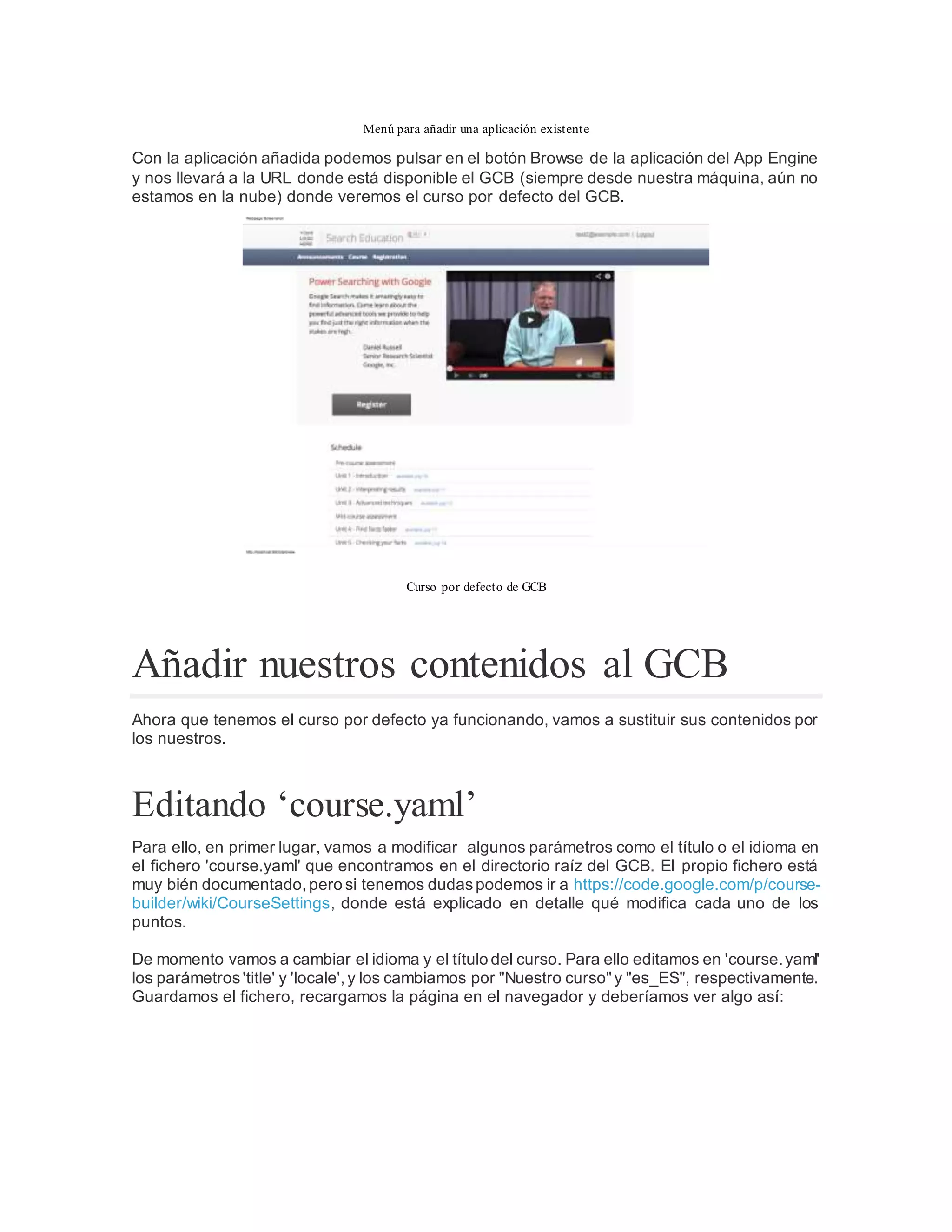 Menú para añadir una aplicación existente
Con la aplicación añadida podemos pulsar en el botón Browse de la aplicación del App Engine
y nos llevará a la URL donde está disponible el GCB (siempre desde nuestra máquina, aún no
estamos en la nube) donde veremos el curso por defecto del GCB.
Curso por defecto de GCB
Añadir nuestros contenidos al GCB
Ahora que tenemos el curso por defecto ya funcionando, vamos a sustituir sus contenidos por
los nuestros.
Editando ‘course.yaml’
Para ello, en primer lugar, vamos a modificar algunos parámetros como el título o el idioma en
el fichero 'course.yaml' que encontramos en el directorio raíz del GCB. El propio fichero está
muy bién documentado, pero si tenemos dudaspodemos ir a https://code.google.com/p/course-
builder/wiki/CourseSettings, donde está explicado en detalle qué modifica cada uno de los
puntos.
De momento vamos a cambiar el idioma y el título del curso. Para ello editamos en 'course.yaml'
los parámetros'title' y 'locale', y los cambiamos por "Nuestro curso"y "es_ES", respectivamente.
Guardamos el fichero, recargamos la página en el navegador y deberíamos ver algo así:
 