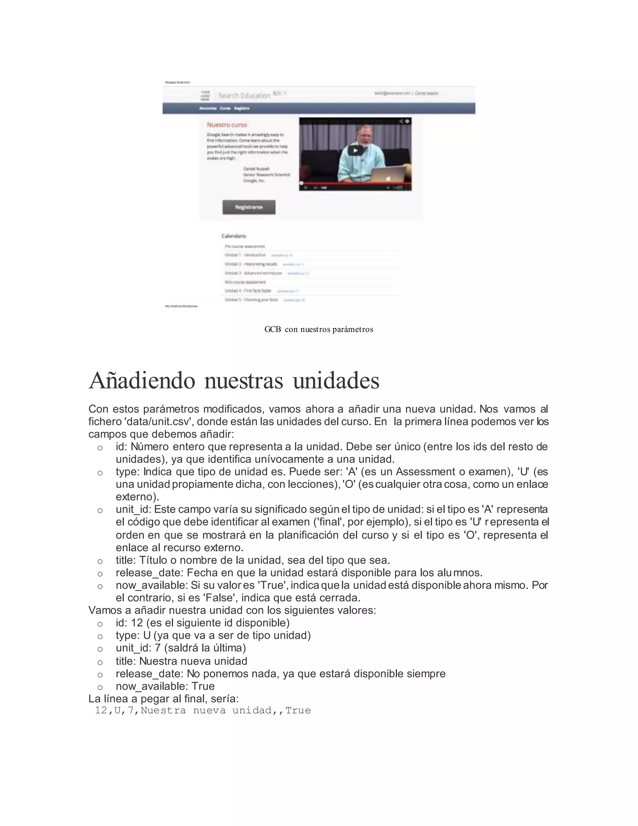 GCB con nuestros parámetros
Añadiendo nuestras unidades
Con estos parámetros modificados, vamos ahora a añadir una nueva unidad. Nos vamos al
fichero 'data/unit.csv', donde están las unidades del curso. En la primera línea podemos ver los
campos que debemos añadir:
o id: Número entero que representa a la unidad. Debe ser único (entre los ids del resto de
unidades), ya que identifica unívocamente a una unidad.
o type: Indica que tipo de unidad es. Puede ser: 'A' (es un Assessment o examen), 'U' (es
una unidad propiamente dicha, con lecciones),'O' (escualquier otra cosa, como un enlace
externo).
o unit_id: Este campo varía su significado según el tipo de unidad: si el tipo es 'A' representa
el código que debe identificar al examen ('final', por ejemplo), si el tipo es 'U' representa el
orden en que se mostrará en la planificación del curso y si el tipo es 'O', representa el
enlace al recurso externo.
o title: Título o nombre de la unidad, sea del tipo que sea.
o release_date: Fecha en que la unidad estará disponible para los alumnos.
o now_available: Si su valor es 'True',indica que la unidad está disponible ahora mismo. Por
el contrario, si es 'False', indica que está cerrada.
Vamos a añadir nuestra unidad con los siguientes valores:
o id: 12 (es el siguiente id disponible)
o type: U (ya que va a ser de tipo unidad)
o unit_id: 7 (saldrá la última)
o title: Nuestra nueva unidad
o release_date: No ponemos nada, ya que estará disponible siempre
o now_available: True
La línea a pegar al final, sería:
12,U,7,Nuestra nueva unidad,,True
 