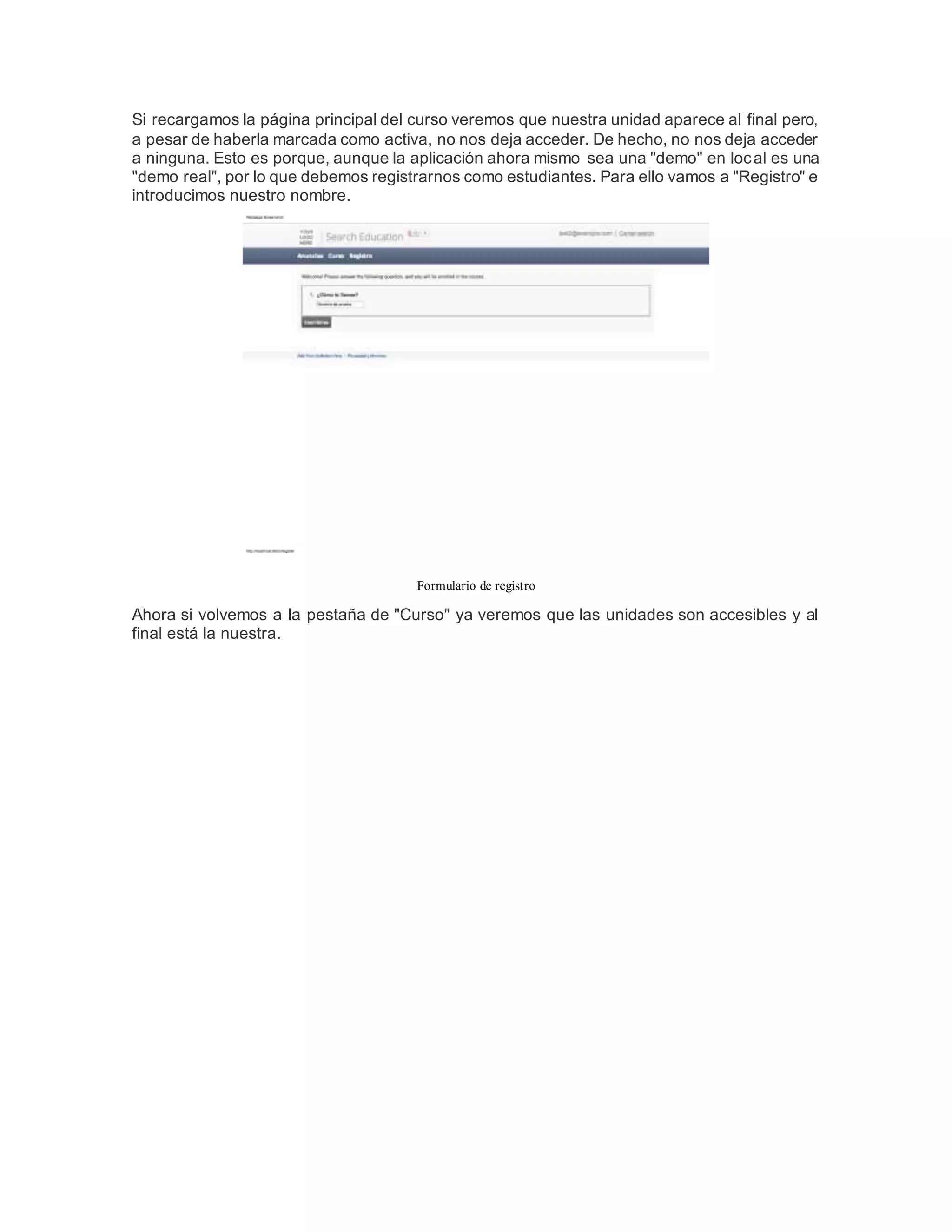 Si recargamos la página principal del curso veremos que nuestra unidad aparece al final pero,
a pesar de haberla marcada como activa, no nos deja acceder. De hecho, no nos deja acceder
a ninguna. Esto es porque, aunque la aplicación ahora mismo sea una "demo" en local es una
"demo real", por lo que debemos registrarnos como estudiantes. Para ello vamos a "Registro" e
introducimos nuestro nombre.
Formulario de registro
Ahora si volvemos a la pestaña de "Curso" ya veremos que las unidades son accesibles y al
final está la nuestra.
 