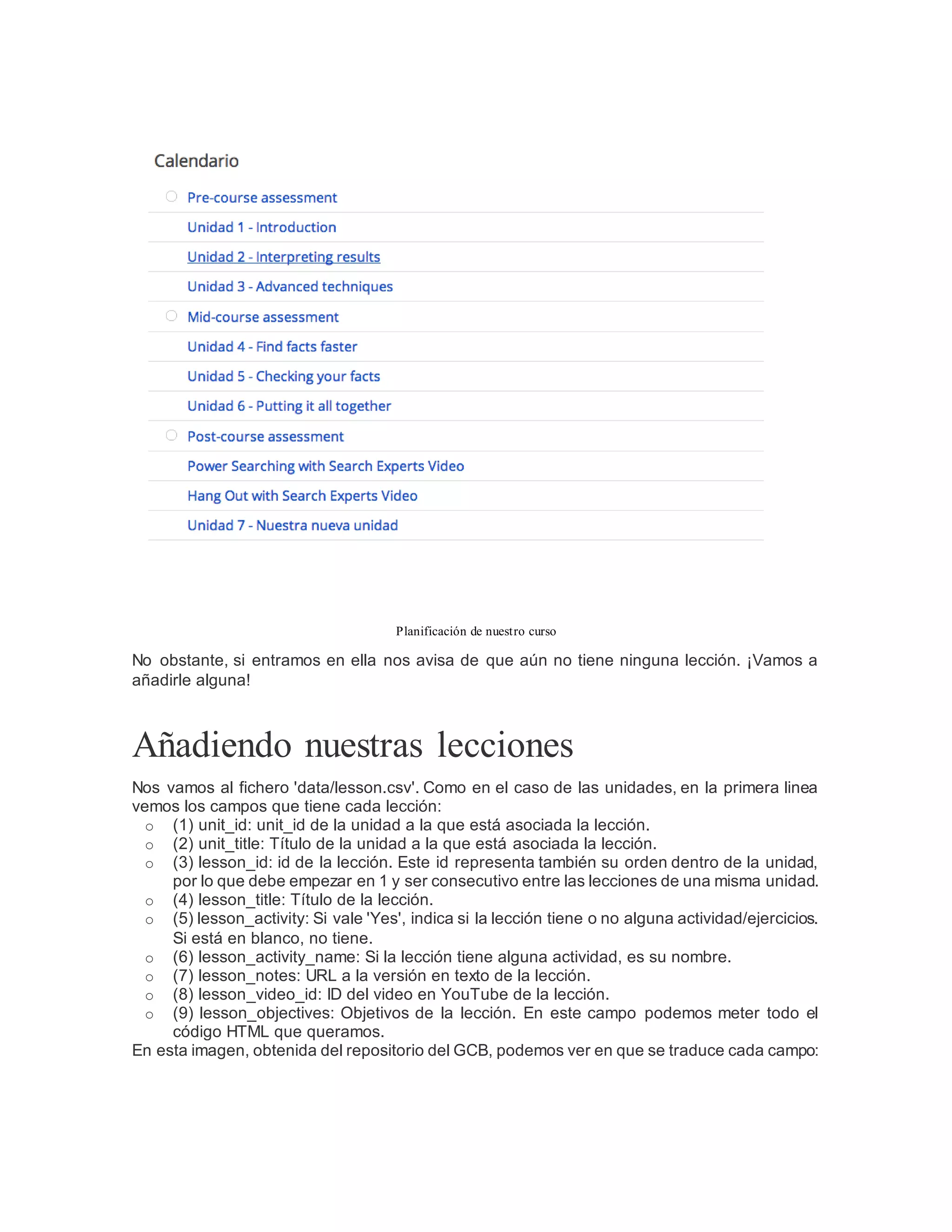 Planificación de nuestro curso
No obstante, si entramos en ella nos avisa de que aún no tiene ninguna lección. ¡Vamos a
añadirle alguna!
Añadiendo nuestras lecciones
Nos vamos al fichero 'data/lesson.csv'. Como en el caso de las unidades, en la primera linea
vemos los campos que tiene cada lección:
o (1) unit_id: unit_id de la unidad a la que está asociada la lección.
o (2) unit_title: Título de la unidad a la que está asociada la lección.
o (3) lesson_id: id de la lección. Este id representa también su orden dentro de la unidad,
por lo que debe empezar en 1 y ser consecutivo entre las lecciones de una misma unidad.
o (4) lesson_title: Título de la lección.
o (5) lesson_activity: Si vale 'Yes', indica si la lección tiene o no alguna actividad/ejercicios.
Si está en blanco, no tiene.
o (6) lesson_activity_name: Si la lección tiene alguna actividad, es su nombre.
o (7) lesson_notes: URL a la versión en texto de la lección.
o (8) lesson_video_id: ID del video en YouTube de la lección.
o (9) lesson_objectives: Objetivos de la lección. En este campo podemos meter todo el
código HTML que queramos.
En esta imagen, obtenida del repositorio del GCB, podemos ver en que se traduce cada campo:
 