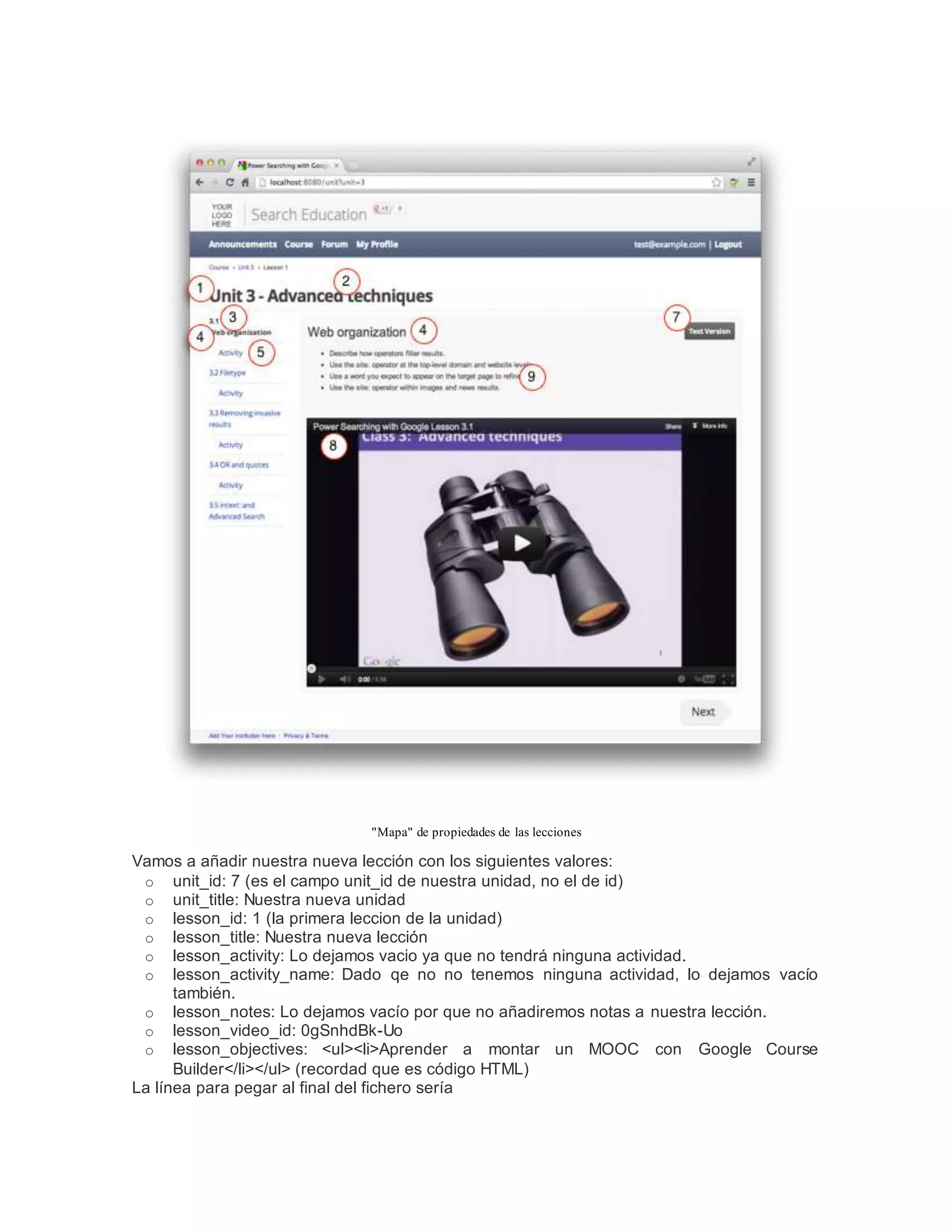"Mapa" de propiedades de las lecciones
Vamos a añadir nuestra nueva lección con los siguientes valores:
o unit_id: 7 (es el campo unit_id de nuestra unidad, no el de id)
o unit_title: Nuestra nueva unidad
o lesson_id: 1 (la primera leccion de la unidad)
o lesson_title: Nuestra nueva lección
o lesson_activity: Lo dejamos vacio ya que no tendrá ninguna actividad.
o lesson_activity_name: Dado qe no no tenemos ninguna actividad, lo dejamos vacío
también.
o lesson_notes: Lo dejamos vacío por que no añadiremos notas a nuestra lección.
o lesson_video_id: 0gSnhdBk-Uo
o lesson_objectives: <ul><li>Aprender a montar un MOOC con Google Course
Builder</li></ul> (recordad que es código HTML)
La línea para pegar al final del fichero sería
 