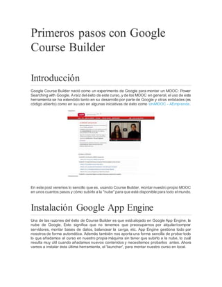Primeros pasos con Google
Course Builder
Introducción
Google Course Builder nació como un experimento de Google para montar un MOOC: Power
Searching with Google. A raíz del éxito de este curso, y de los MOOC en general, el uso de esta
herramienta se ha extendido tanto en su desarrollo por parte de Google y otras entidades (es
código abierto) como en su uso en algunas iniciativas de éxito como UniMOOC - AEmprende.
En este post veremos lo sencillo que es, usando Course Builder, montar nuestro propio MOOC
en unos cuantos pasos y cómo subirlo a la "nube" para que esté disponible para todo el mundo.
Instalación Google App Engine
Una de las razones del éxito de Course Builder es que está alojado en Google App Engine, la
nube de Google. Esto significa que no tenemos que preocuparnos por alquilar/comprar
servidores, montar bases de datos, balancear la carga, etc. App Engine gestiona todo por
nosotros de forma automática. Además también nos aporta una forma sencilla de probar todo
lo que añadamos al curso en nuestro propia máquina sin tener que subirlo a la nube, lo cuál
resulta muy útil cuando añadamos nuevos contenidos y necesitemos probarlos antes. Ahora
vamos a instalar ésta última herramienta, el 'launcher', para montar nuestro curso en local.
 