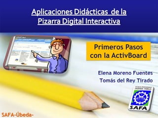 Aplicaciones Didácticas  de la  Pizarra Digital Interactiva Primeros Pasos con la ActivBoard Elena Moreno Fuentes Tomás del Rey Tirado SAFA-Úbeda- 