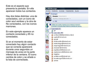 Este es el aspecto que presenta la pantalla. En ella aparecen todos tus contactos. Hay dos listas distintas: una de conectados, con un icono de color azul verdoso y la otra de No conectados, con los iconos marrones. En este ejemplo aparece un contacto conectado y 85 no conectados. Si en el momento de estar conectado hay algún contacto que se conecta aparecerá durante unos segundos un mensaje de aviso en la parte inferior de la ventana. El icono cambia de color y se añade a la lista de connectado. 