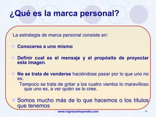 www.ingresoshoyendia.com 15
¿Qué es la marca personal?
La estrategia de marca personal consiste en:
 Conocerse a uno mismo
 Definir cual es el mensaje y el propósito de proyectar
esta imagen.
 No se trata de venderse haciéndose pasar por lo que uno no
es.
Tampoco se trata de gritar a los cuatro vientos lo maravilloso
que uno es, a ver quién se lo cree.
 Somos mucho más de lo que hacemos o los títulos
que tenemos
 
