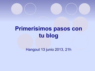 Primerísimos pasos con
tu blog
Hangout 13 junio 2013, 21h
 