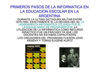 PRIMEROS PASOS DE LA INFORMATICA EN
LA EDUCACION ESCOLAR EN LA
ARGENTINA
DURANTE LA ULTIMA DICTADURA MILITAR ENTRE
1979-1983, EXACTAMENTE EL LA DECADA DEL 90, LA
HERRAMIENTA INFORMATICA UTLIZADA FUE EL
LENGUAJE BASIC DE PROGRAMACION .LA
UTLIZACION DE LA INFORMATICA COMO RECURSO
DIDACTICO FUE UN FRACASO YA QUE LOS
DOCENTES NO ESTABAN CAPACITADOS
.LOS CREADORES DEL PROGRAMA FUERON JOHN
KEMENY Y TOMAS EUGENE KURTZ

 