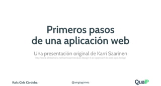 Rails Girls Córdoba @sergiogomez
Primeros pasos
de una aplicación web
Una presentación original de Karri Saarinen
http://www.slideshare.net/karrisaarinen/just-design-it-an-approach-to-web-app-design
 