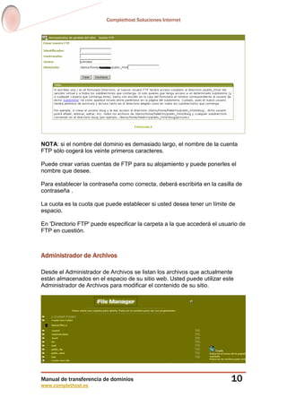 Complethost Soluciones Internet
Manual de transferencia de dominios
www.complethost.es
10
NOTA: si el nombre del dominio es demasiado largo, el nombre de la cuenta
FTP sólo cogerá los veinte primeros caracteres.
Puede crear varias cuentas de FTP para su alojamiento y puede ponerles el
nombre que desee.
Para establecer la contraseña como correcta, deberá escribirla en la casilla de
contraseña .
La cuota es la cuota que puede establecer si usted desea tener un límite de
espacio.
En 'Directorio FTP' puede especificar la carpeta a la que accederá el usuario de
FTP en cuestión.
Administrador de Archivos
Desde el Administrador de Archivos se listan los archivos que actualmente
están almacenados en el espacio de su sitio web. Usted puede utilizar este
Administrador de Archivos para modificar el contenido de su sitio.
 