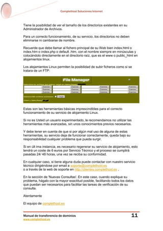 Complethost Soluciones Internet
Manual de transferencia de dominios
www.complethost.es
11
Tiene la posibilidad de ver el tamaño de los directorios existentes en su
Administrador de Archivos.
Para un correcto funcionamiento, de su servicio, los directorios no deben
eliminarse ni cambiarse de nombre.
Recuerde que debe llamar al fichero principal de su Web bien index.html o
index.htm o index.php o default .htm, con el nombre siempre en minúsculas y
colocándolo directamente en el directorio raíz, que es el www o public_html en
alojamientos linux.
Los alojamientos Linux permiten la posibilidad de subir ficheros como si se
tratara de un FTP:
Estas son las herramientas básicas imprescindibles para el correcto
funcionamiento de su servicio de alojamiento Linux.
Si no es Usted un usuario experimentado, le recomendamos no utilizar las
herramientas más avanzadas, sin unos conocimientos previos necesarios.
Y debe tener en cuenta de que si por algún mal uso de alguna de estas
herramientas, su servicio deja de funcionar correctamente, queda bajo su
responsabilidad cualquier problema que pueda surgir.
Si en últ ima instancia, es necesario regenerar su servicio de alojamiento, esto
tendrá un coste de 6 euros por Servicio Técnico y el proceso se cumplirá
pasadas 24/ 48 horas, una vez se reciba su conformidad.
En cualquier caso, si tiene alguna duda puede contactar con nuestro servicio
técnico dirigiéndose por email a soporte@complethost.es
o a través de la web de soporte en http://clientes.complethost.es ,
En la sección de 'Nuevas Consultas'. En este caso, cuando explique su
problema, hágalo con la mayor exactitud posible, facilitando todos los datos
que puedan ser necesarios para facilitar las tareas de verificación de su
consulta.
Atentamente
El equipo de complethost.es
 