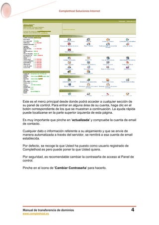 Complethost Soluciones Internet
Manual de transferencia de dominios
www.complethost.es
4
Este es el menú principal desde donde podrá acceder a cualquier sección de
su panel de control. Para entrar en alguna área de su cuenta, haga clic en el
botón correspondiente de los que se muestran a continuación. La ayuda rápida
puede localizarse en la parte superior izquierda de esta página.
Es muy importante que pinche en 'actualizada' y compruebe la cuenta de email
de contacto.
Cualquier dato o información referente a su alojamiento y que se envíe de
manera automatizada a través del servidor, se remitirá a esa cuenta de email
establecida.
Por defecto, se recoge la que Usted ha puesto como usuario registrado de
Complethost.es pero puede poner la que Usted quiera.
Por seguridad, es recomendable cambiar la contraseña de acceso al Panel de
control.
Pinche en el icono de 'Cambiar Contraseña' para hacerlo.
 