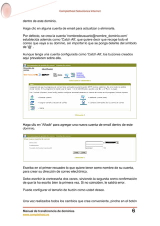 Complethost Soluciones Internet
Manual de transferencia de dominios
www.complethost.es
6
dentro de este dominio.
Haga clic en alguna cuenta de email para actualizar o eliminarla.
Por defecto, se crea la cuenta 'nombredeusuario@nombre_dominio.com'
establecida además como 'Catch All', que quiere decir que recoge todo el
correo que vaya a su dominio, sin importar lo que se ponga delante del símbolo
de '@' .
Aunque tenga una cuenta configurada como 'Catch All', los buzones creados
aquí prevalecen sobre ella.
Haga clic en 'Añadir' para agregar una nueva cuenta de email dentro de este
dominio.
Escriba en el primer recuadro lo que quiere tener como nombre de su cuenta,
para crear su dirección de correo electrónico.
Debe escribir la contraseña dos veces, sirviendo la segunda como confirmación
de que la ha escrito bien la primera vez. Si no coinciden, le saldrá error.
Puede configurar el tamaño de buzón como usted desee.
Una vez realizados todos los cambios que crea conveniente, pinche en el botón
 