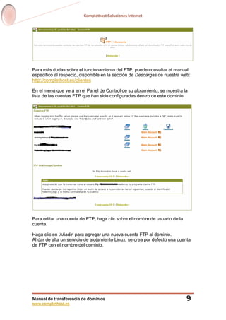 Complethost Soluciones Internet
Manual de transferencia de dominios
www.complethost.es
9
Para más dudas sobre el funcionamiento del FTP, puede consultar el manual
específico al respecto, disponible en la sección de Descargas de nuestra web:
http://complethost.es/clientes
En el menú que verá en el Panel de Control de su alojamiento, se muestra la
lista de las cuentas FTP que han sido configuradas dentro de este dominio.
Para editar una cuenta de FTP, haga clic sobre el nombre de usuario de la
cuenta.
Haga clic en 'Añadir' para agregar una nueva cuenta FTP al dominio.
Al dar de alta un servicio de alojamiento Linux, se crea por defecto una cuenta
de FTP con el nombre del dominio.
 