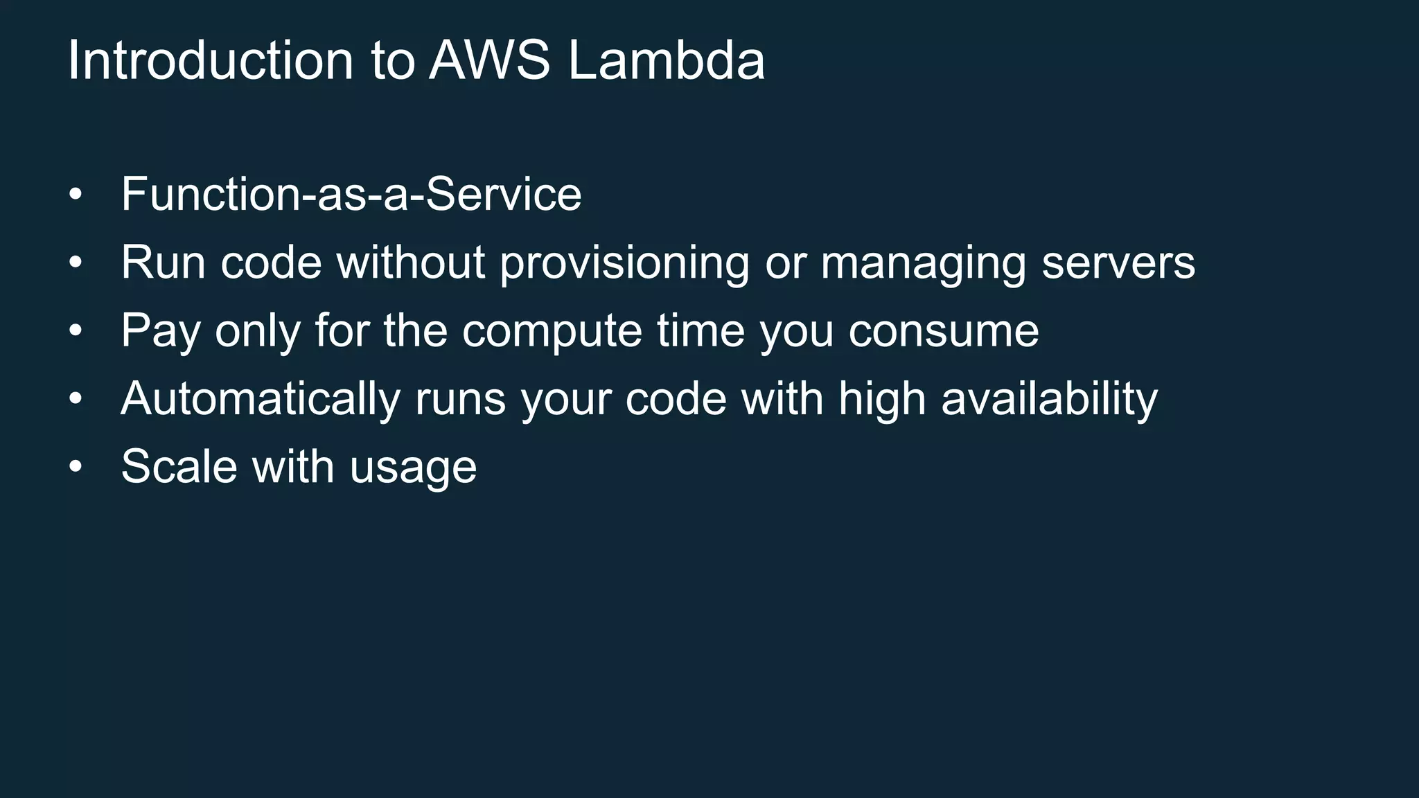 Introduction to AWS Lambda
• Function-as-a-Service
• Run code without provisioning or managing servers
• Pay only for the compute time you consume
• Automatically runs your code with high availability
• Scale with usage
 