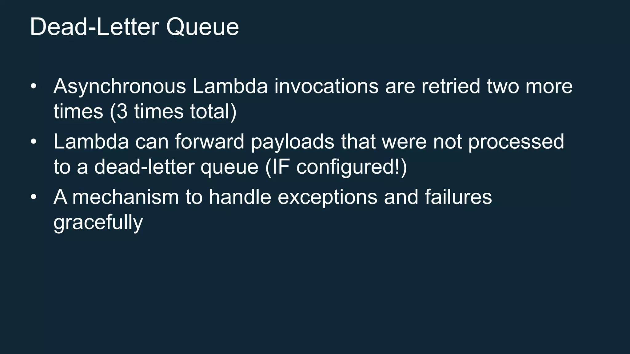 Dead-Letter Queue
• Asynchronous Lambda invocations are retried two more
times (3 times total)
• Lambda can forward payloads that were not processed
to a dead-letter queue (IF configured!)
• A mechanism to handle exceptions and failures
gracefully
 