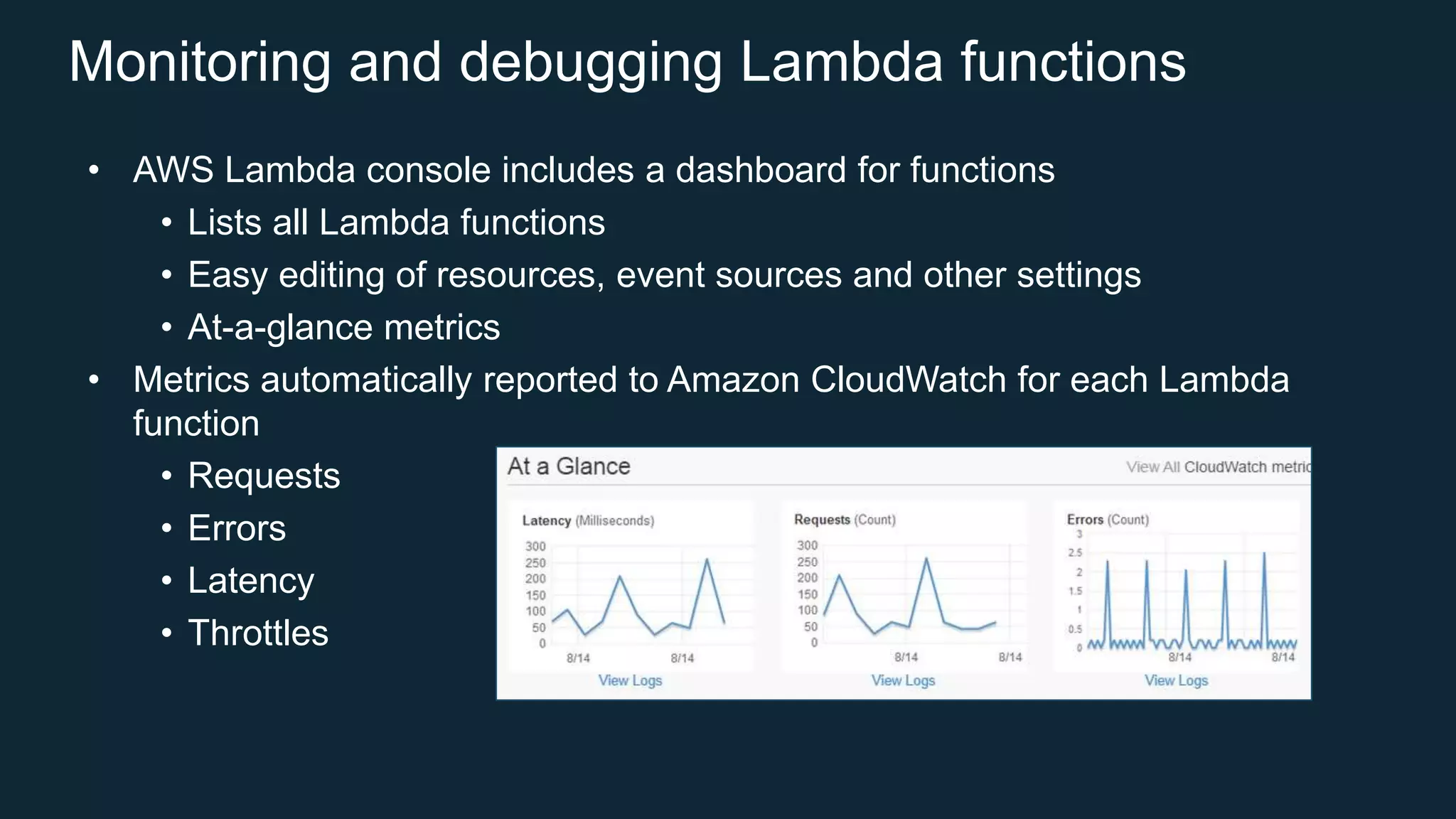 Monitoring and debugging Lambda functions
• AWS Lambda console includes a dashboard for functions
• Lists all Lambda functions
• Easy editing of resources, event sources and other settings
• At-a-glance metrics
• Metrics automatically reported to Amazon CloudWatch for each Lambda
function
• Requests
• Errors
• Latency
• Throttles
 