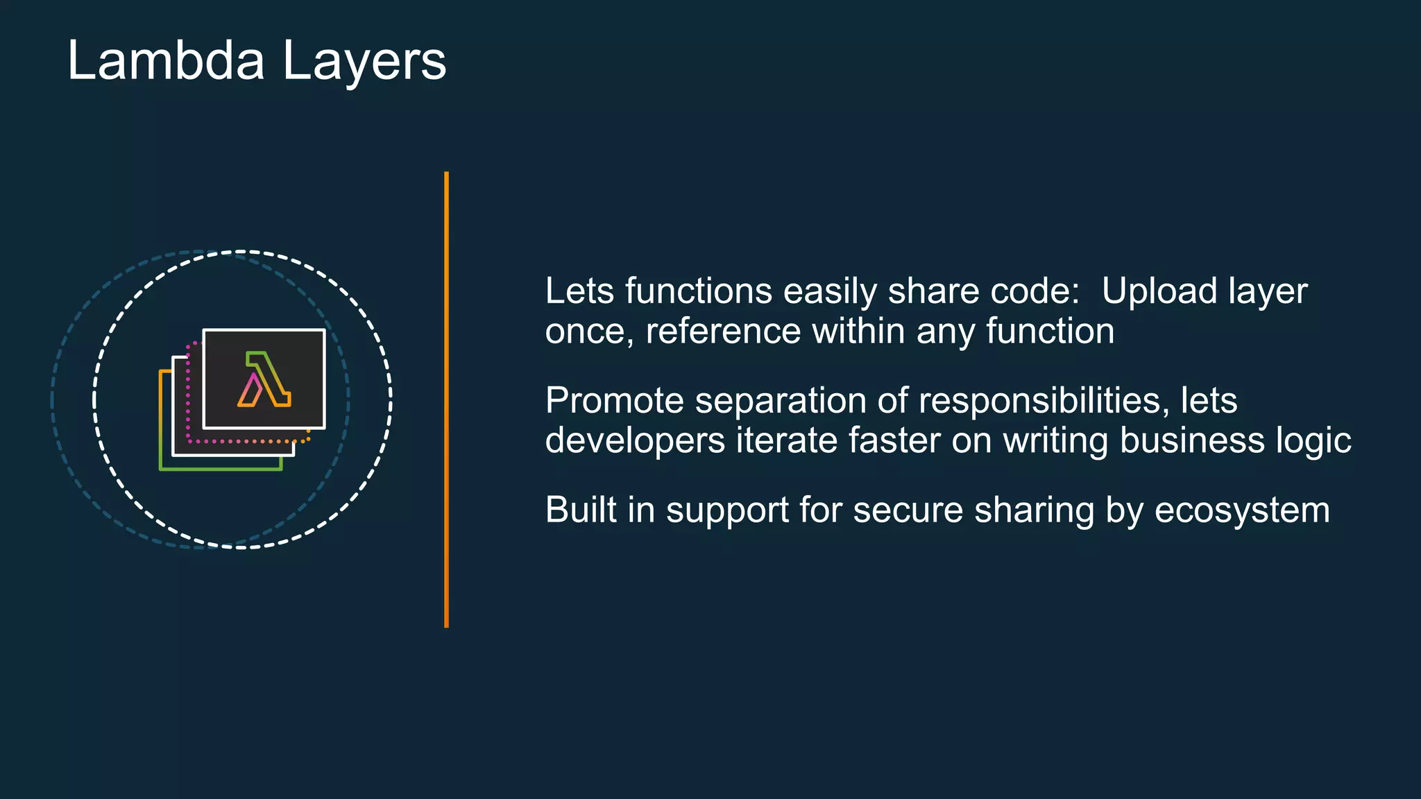 Lambda Layers
Lets functions easily share code: Upload layer
once, reference within any function
Promote separation of responsibilities, lets
developers iterate faster on writing business logic
Built in support for secure sharing by ecosystem
 