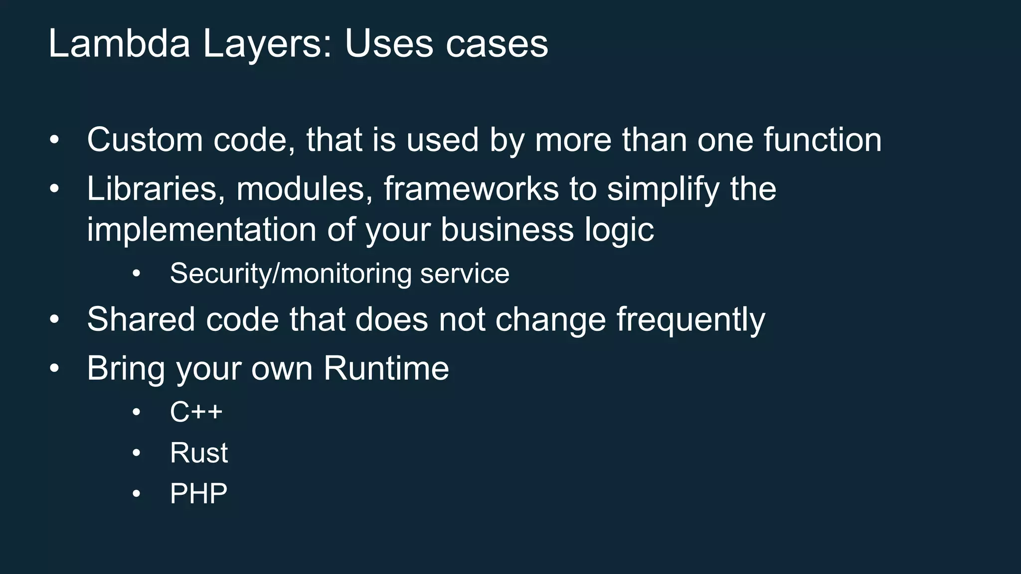 Lambda Layers: Uses cases
• Custom code, that is used by more than one function
• Libraries, modules, frameworks to simplify the
implementation of your business logic
• Security/monitoring service
• Shared code that does not change frequently
• Bring your own Runtime
• C++
• Rust
• PHP
 