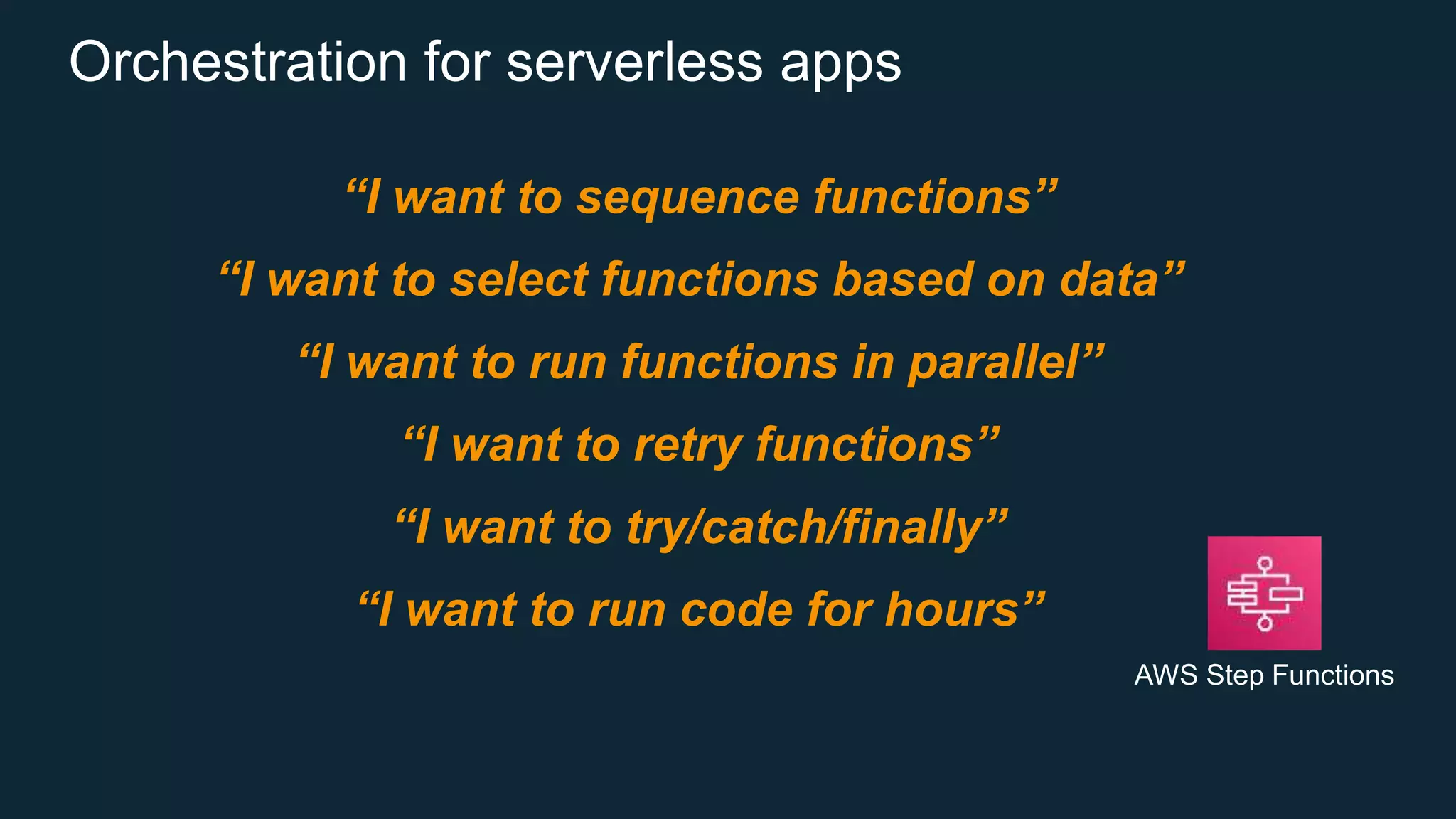 Orchestration for serverless apps
“I want to sequence functions”
“I want to select functions based on data”
“I want to run functions in parallel”
“I want to retry functions”
“I want to try/catch/finally”
“I want to run code for hours”
AWS Step Functions
 