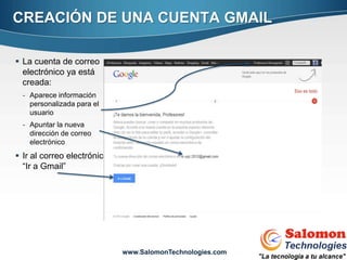 CREACIÓN DE UNA CUENTA GMAIL

 La cuenta de correo
  electrónico ya está
  creada:
  - Aparece información
    personalizada para el
    usuario
  - Apuntar la nueva
    dirección de correo
    electrónico
 Ir al correo electrónico
  “Ir a Gmail”




                                                           11


                             www.SalomonTechnologies.com
 