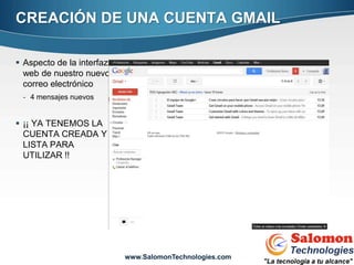 CREACIÓN DE UNA CUENTA GMAIL

 Aspecto de la interfaz
  web de nuestro nuevo
  correo electrónico
 - 4 mensajes nuevos


 ¡¡ YA TENEMOS LA
  CUENTA CREADA Y
  LISTA PARA
  UTILIZAR !!




                                                         12


                           www.SalomonTechnologies.com
 