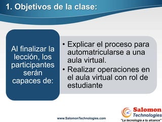 1. Objetivos de la clase:



                     • Explicar el proceso para
 Al finalizar la       automatricularse a una
  lección, los         aula virtual.
 participantes
      serán          • Realizar operaciones en
 capaces de:           el aula virtual con rol de
                       estudiante



                   www.SalomonTechnologies.com
 