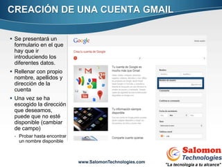 CREACIÓN DE UNA CUENTA GMAIL

 Se presentará un
  formulario en el que
  hay que ir
  introduciendo los
  diferentes datos.
 Rellenar con propio
  nombre, apellidos y
  dirección de la
  cuenta
 Una vez se ha
  escogido la dirección
  que deseamos,
  puede que no esté
  disponible (cambiar
  de campo)
 - Probar hasta encontrar
   un nombre disponible
                                                          6


                            www.SalomonTechnologies.com
 