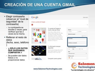 CREACIÓN DE UNA CUENTA GMAIL

 Elegir contraseña
  (observar el “nivel de
  seguridad” de la
  contraseña)
 - La contraseña se
   escribe 2 veces: para
   verificar que las 2
   veces es la misma.
 Rellenar el resto de
  datos
  (fecha, sexo, teléfono
  )
 - ¡¡ SÓLO LOS DATOS
   QUE QUERAMOS
   COMPARTIR !!
 - Se pueden dar datos
   falsos o no
   proporcionar datos
                                                         7


                           www.SalomonTechnologies.com
 