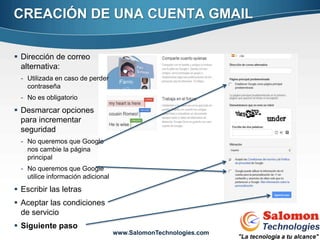 CREACIÓN DE UNA CUENTA GMAIL

 Dirección de correo
  alternativa:
  - Utilizada en caso de perder
    contraseña
  - No es obligatorio
 Desmarcar opciones
  para incrementar
  seguridad
  - No queremos que Google
    nos cambie la página
    principal
  - No queremos que Google
    utilice información adicional
 Escribir las letras
 Aceptar las condiciones
                                                                  8
  de servicio
 Siguiente paso
                                    www.SalomonTechnologies.com
 
