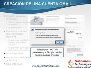 CREACIÓN DE UNA CUENTA GMAIL

 Dirección de correo
  alternativa:
  - Utilizada en caso de perder
    contraseña
  - No es obligatorio
 Desmarcar opciones
  para incrementar
  seguridad
  - No queremos que Google
    nos cambie la página
    principal
  - No queremos que Google
    utilice información adicional       Seleccionar “NO”, no
                                    queremos que Google cambie
 Escribir las letras
                                       nuestra página principal
 Aceptar las condiciones
                                                                  9
  de servicio
 Siguiente paso
                                    www.SalomonTechnologies.com
 