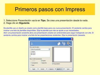 Primeros pasos con Impress 1. Seleccione  Presentación vacía  en  Tipo . Se crea una presentación desde la nada. 2. Haga clic en  Siguiente .  De plantilla usa un diseño ya creado como plantilla base para una  nueva presentación.  El asistente cambia para mostrar una lista de  plantillas disponibles. Elija la plantilla que más se ajuste a sus necesidades. Abrir una presentación existente abre una presentación creada con  anterioridad para seguir trabajando con ella.  El asistente cambia para  mostrar una lista de las presentaciones existentes. Elija la presentación deseada. 