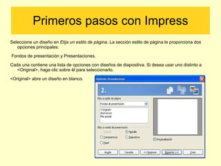 Primeros pasos con Impress Seleccione un diseño en  Elija un estilo de página . La sección estilo de página le  proporciona dos opciones principales: Fondos de presentación y Presentaciones. Cada una contiene una lista de opciones con diseños de diapositiva. Si desea usar uno distinto a <Original>, haga clic sobre él para seleccionarlo. <Original> abre un diseño en blanco. 