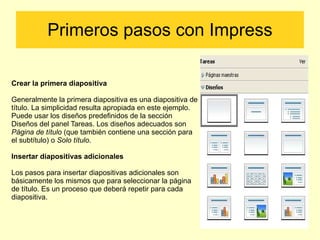 Primeros pasos con Impress Crear la primera diapositiva Generalmente la primera diapositiva es una diapositiva de título. La simplicidad resulta apropiada en este ejemplo. Puede usar los diseños predefinidos de la sección Diseños del panel Tareas. Los diseños adecuados son  Página de título  (que también contiene una sección para el subtítulo) o  Solo título . Insertar diapositivas adicionales Los pasos para insertar diapositivas adicionales son básicamente los mismos que para seleccionar la página de título. Es un proceso que deberá repetir para cada diapositiva. 