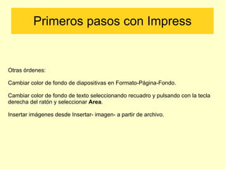 Primeros pasos con Impress Otras órdenes: Cambiar color de fondo de diapositivas en Formato-Página-Fondo. Cambiar color de fondo de texto seleccionando recuadro y pulsando con la tecla derecha del ratón y seleccionar  Area . Insertar imágenes desde Insertar- imagen- a partir de archivo. 