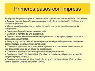 Primeros pasos con Impress En el panel Diapositivas puede realizar varias operaciones con una o más diapositivas: ·  Agregar nuevas diapositivas en cualquier punto de la presentación posterior a la primera diapositiva. ·  Marcar una diapositiva como oculta, de modo que no se muestre durante la presentación. ·  Borrar una diapositiva que ya no necesite. ·  Cambiar el nombre de una diapositiva. ·  Copiar o mover el contenido de una diapositiva a otra (copiar y pegar, o cortar y pegar, respectivamente). ·  Aunque hay modos más eficientes que usando el panel Diapositivas, también es posible realizar las siguientes operaciones: ·  Cambiar la transición de la diapositiva siguiente a la diapositiva seleccionada, o tras cada diapositiva de un grupo de diapositivas. ·  Cambiar la secuencia de las diapositivas en la presentación. ·  Cambiar el diseño de diapositiva. (Se abre un cuadro de diálogo que le permite cargar su propio diseño.) ·  Cambiar simultáneamente el diseño de un grupo de diapositivas. (Esto implica usar la sección Diseños del panel Tareas.) 