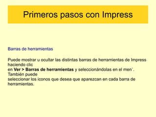 Primeros pasos con Impress Barras de herramientas Puede mostrar u ocultar las distintas barras de herramientas de Impress haciendo clic en  Ver > Barras de herramientas  y seleccionándolas en el menú. También puede seleccionar los iconos que desea que aparezcan en cada barra de herramientas. 