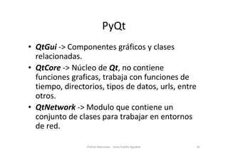 PyQt
• QtGui -> Componentes gráficos y clases
  relacionadas.
• QtCore -> Núcleo de Qt, no contiene
  funciones graficas, ...