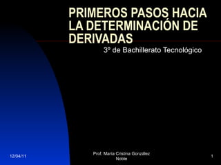 PRIMEROS PASOS HACIA LA DETERMINACIÓN DE DERIVADAS 3º de Bachillerato Tecnológico 12/04/11 Prof. María Cristina González Noble 