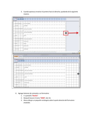 3. Cuando aparezca arrastrar el puntero hacia la derecha, quedando de la siguiente
          manera.




6. Agregar botones de comando a un formulario
      1. Ir a pestaña “Diseño”
      2. Después buscar el icono “XXXX”, dar clic
      3. Ahora dibujar un pequeño rectángulo sobre la parte derecha del formulario
          ampliado.
 