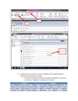 1
                          2




                                                                    3




           4. A continuación se mostrara un cuadro de dialogo como el siguiente llamado
              “Asistente para botones de comando”
                   i. El asistente mostrado en la siguiente imagen está dividido en 2 secciones
                      la primera es “Categorías” y la segunda es “Acciones”

                  Categorías                                            Acciones
Las categorías son las tareas o trabajos a           Las acciones dependen directamente de las
realizar en un formulario de acuerdo al objeto       categorías. Por ejemplo si se desea un nuevo
que se quiere o desea aplicar un botón de            registro se deberá seleccionar la categoría
comando. Por ejemplo si quieres agregar o            operaciones con registros y después
 