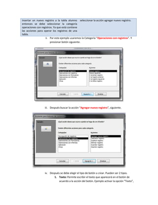 insertar un nuevo registro a la tabla alumno seleccionar la acción agregar nuevo registro.
entonces se debe seleccionar la categoría
operaciones con registros. Ya que está contiene
las acciones para operar los registros de una
tabla.
                   ii. Par este ejemplo usaremos la Categoría “Operaciones con registros”. Y
                        presionar botón siguiente.




                   iii. Después buscar la acción “Agregar nuevo registro”, siguiente.




                   iv. Después se debe elegir el tipo de botón a crear. Pueden ser 2 tipos.
                          1. Texto: Permite escribir el texto que aparecerá en el botón de
                              acuerdo a la acción del botón. Ejemplo activar la opción “Texto”,
 