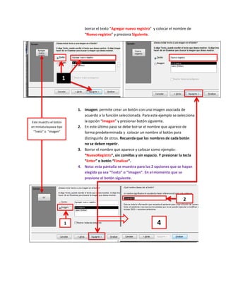 borrar el texto “Agregar nuevo registro” y colocar el nombre de
                                “Nuevo registro” y presiona Siguiente.




                     1




                             1. Imagen: permite crear un botón con una imagen asociada de
                                acuerdo a la función seleccionada. Para este ejemplo se selecciona
Este muestra el botón           la opción “Imagen” y presionar botón siguiente.
en miniaturayasea tipo       2. En este último paso se debe borrar el nombre que aparece de
 “Texto” o “imagen”             forma predeterminada y colocar un nombre al botón para
                                distinguirlo de otros. Recuerda que los nombres de cada botón
                                no se deben repetir.
                             3. Borrar el nombre que aparece y colocar como ejemplo:
                                “NuevoRegistro”, sin comillas y sin espacio. Y presionar la tecla
                                “Enter” o botón “Finalizar”.
                             4. Nota: esta pantalla se muestra para las 2 opciones que se hayan
                                elegido ya sea “Texto” o “Imagen”. En el momento que se
                                presione el botón siguiente.




                                                                                           2



                         1                                                 4
 