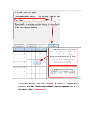 3




                                                Una vez hecho todo lo anterior aparecerá
                                                el botón ya creado y terminado listo para
                                                 funcionar con la acción asignada que es
                                                agregar nuevo registro a la base de datos.

                                                    PARA VER SI FUNCIONA EL BOTON
                                                        PRESIONAR LA TECLA “F5”



                                                  Para agregar más botones al formulario se
                                                 realiza todo lo anterior solo que se cambia la
                                                categoría y la acción que realizara dicho botón.




7. A continuación se muestra el Formulario “ALUMNO” ya terminado con todos los botones
   funcionado. Para ver si funcionan los botones en el formulario presiona la tecla “F5” o
   bien elegir la opción “Vista Formulario”
 