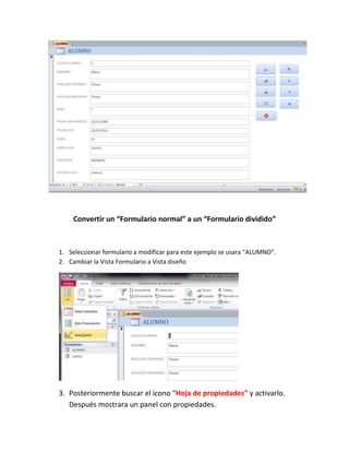 Convertir un “Formulario normal” a un “Formulario dividido”



1. Seleccionar formulario a modificar para este ejemplo se usara “ALUMNO”.
2. Cambiar la Vista Formulario a Vista diseño




3. Posteriormente buscar el icono “Hoja de propiedades” y activarlo.
   Después mostrara un panel con propiedades.
 
