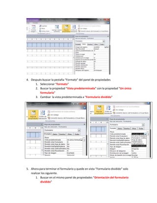 4. Después buscar la pestaña “Formato” del panel de propiedades
      1. Seleccionar “Formato”
      2. Buscar la propiedad “Vista predeterminada” con la propiedad “Un único
         formulario”
      3. Cambiar la vista predeterminada a “Formulario dividido”




5. Ahora para terminar el formulario y quede en vista “Formulario dividido” solo
   realizar los siguiente.
       1. Buscar en el mismo panel de propiedades “Orientación del formulario
           dividido”
 